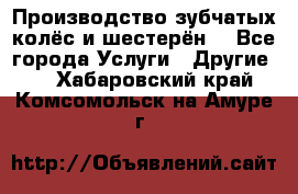 Производство зубчатых колёс и шестерён. - Все города Услуги » Другие   . Хабаровский край,Комсомольск-на-Амуре г.